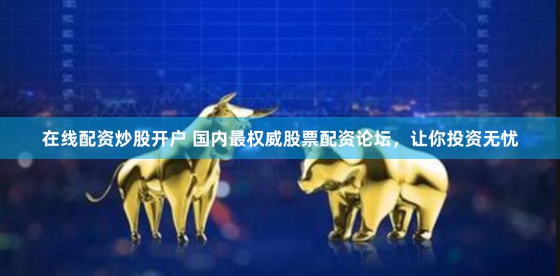 在线配资炒股开户 国内最权威股票配资论坛，让你投资无忧